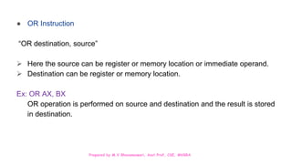 Prepared by M.V.Bhuvaneswari, Asst.Prof, CSE, MVGRA
● OR Instruction
“OR destination, source”
 Here the source can be register or memory location or immediate operand.
 Destination can be register or memory location.
Ex: OR AX, BX
OR operation is performed on source and destination and the result is stored
in destination.
 