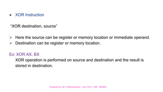 Prepared by M.V.Bhuvaneswari, Asst.Prof, CSE, MVGRA
● XOR Instruction
“XOR destination, source”
 Here the source can be register or memory location or immediate operand.
 Destination can be register or memory location.
Ex: XOR AX, BX
XOR operation is performed on source and destination and the result is
stored in destination.
 