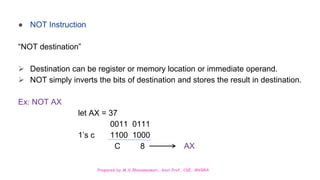 Prepared by M.V.Bhuvaneswari, Asst.Prof, CSE, MVGRA
● NOT Instruction
“NOT destination”
 Destination can be register or memory location or immediate operand.
 NOT simply inverts the bits of destination and stores the result in destination.
Ex: NOT AX
let AX = 37
0011 0111
1’s c 1100 1000
C 8 AX
 