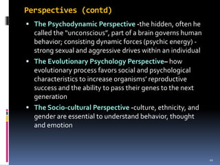 Perspectives (contd)
 The Psychodynamic Perspective -the hidden, often he
called the “unconscious”, part of a brain governs human
behavior; consisting dynamic forces (psychic energy) -
strong sexual and aggressive drives within an individual
 The Evolutionary Psychology Perspective– how
evolutionary process favors social and psychological
characteristics to increase organisms’ reproductive
success and the ability to pass their genes to the next
generation
 The Socio-cultural Perspective -culture, ethnicity, and
gender are essential to understand behavior, thought
and emotion
10
 