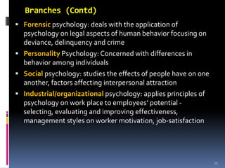 Branches (Contd)
 Forensic psychology: deals with the application of
psychology on legal aspects of human behavior focusing on
deviance, delinquency and crime
 Personality Psychology: Concerned with differences in
behavior among individuals
 Social psychology: studies the effects of people have on one
another, factors affecting interpersonal attraction
 Industrial/organizational psychology: applies principles of
psychology on work place to employees’ potential -
selecting, evaluating and improving effectiveness,
management styles on worker motivation, job-satisfaction
12
 