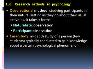 1.6. Research methods in psychology
 Observational method: studying participants in
their natural setting as they go about their usual
activities. It takes 2 forms:
 Naturalistic observation
 Participant observation
 Case Study: in-depth study of a person (few
students) typically conducted to gain knowledge
about a certain psychological phenomenon
13
 
