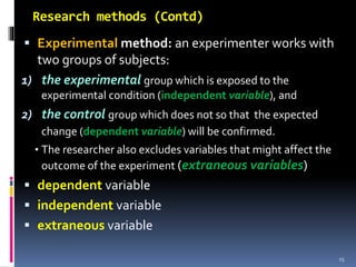 Research methods (Contd)
 Experimental method: an experimenter works with
two groups of subjects:
1) the experimental group which is exposed to the
experimental condition (independent variable), and
2) the control group which does not so that the expected
change (dependent variable) will be confirmed.
• The researcher also excludes variables that might affect the
outcome of the experiment (extraneous variables)
 dependent variable
 independent variable
 extraneous variable
15
 