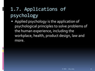 1.7. Applications of
psychology
 Applied psychology is the application of
psychological principles to solve problems of
the human experience, including the
workplace, health, product design, law and
more.
July, 2005
E. W/G 17
 