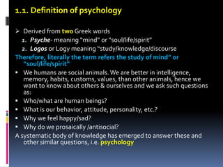 1.1. Definition of psychology
 Derived from two Greek words
1. Psyche- meaning “mind” or “soul/life/spirit”
2. Logos or Logy meaning “study/knowledge/discourse
Therefore, literally the term refers the study of mind” or
“soul/life/spirit”
 We humans are social animals.We are better in intelligence,
memory, habits, customs, values, than other animals, hence we
want to know about others & ourselves and we ask such questions
as:
 Who/what are human beings?
 What is our behavior, attitude, personality, etc.?
 Why we feel happy/sad?
 Why do we prosaically /antisocial?
A systematic body of knowledge has emerged to answer these and
other similar questions, i.e. psychology
 