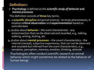 Definition:-
 Psychology is defined as the scientific study of behavior and
mental processes
This definition consists of three key terms.
1. a scientific discipline (empirical science) - to study phenomenon, it
employs critical observation and experimentation based on
concrete data
2. studies about behavior – the overt characteristic - any
action/reaction that can be observed and recorded, e.g., talking,
walking, writing, kicking, etc
3. studies about mental processes – the covert characteristics - the
internal (mental), subjective experiences, that can not be observed
and recorded but inferred from the overt characteristics, e.g.,
sensation, perception, memory, emotion, thinking, attitude
Psychologists often conduct scientific research on animal
behavior which might sometimes be related to the behavior of
human beings
4
 