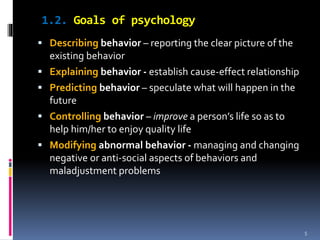 1.2. Goals of psychology
 Describing behavior – reporting the clear picture of the
existing behavior
 Explaining behavior - establish cause-effect relationship
 Predicting behavior – speculate what will happen in the
future
 Controlling behavior – improve a person’s life so as to
help him/her to enjoy quality life
 Modifying abnormal behavior - managing and changing
negative or anti-social aspects of behaviors and
maladjustment problems
5
 