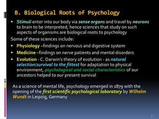B. Biological Roots of Psychology
 Stimuli enter into our body via sense organs and travel by neurons
to brain to be interpreted, hence sciences that study on such
aspects of organisms are biological roots to psychology
Some of these sciences include:
 Physiology –findings on nervous and digestive system
 Medicine –findings on nerve patients and mental disorders
 Evolution - C. Darwin’s theory of evolution - as natural
selection/survival to the fittest for adaptation to physical
environment, psychological and social characteristics of our
ancestors helped to our present survival
As a science of mental life, psychology emerged in 1879 with the
opening of the first scientific psychological laboratory by Wilhelm
Wundt in Leipzig, Germany
7
 