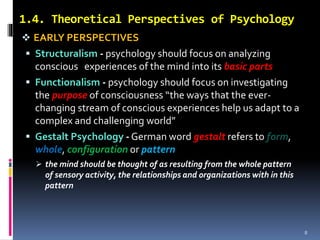 1.4. Theoretical Perspectives of Psychology
 EARLY PERSPECTIVES
 Structuralism - psychology should focus on analyzing
conscious experiences of the mind into its basic parts
 Functionalism - psychology should focus on investigating
the purpose of consciousness “the ways that the ever-
changing stream of conscious experiences help us adapt to a
complex and challenging world”
 Gestalt Psychology - German word gestalt refers to form,
whole, configuration or pattern
 the mind should be thought of as resulting from the whole pattern
of sensory activity, the relationships and organizations with in this
pattern
8
 