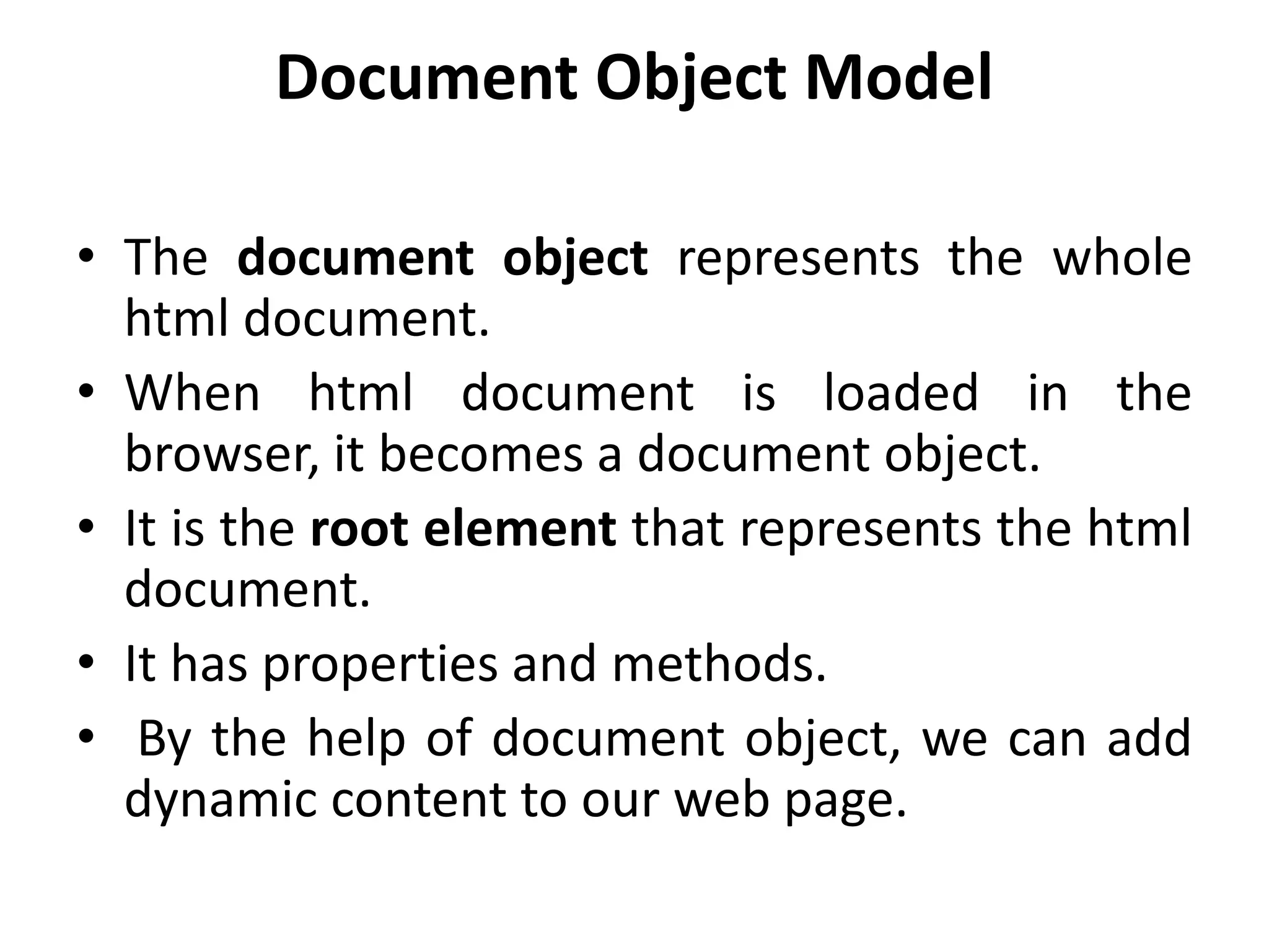 Document Object Model
• The document object represents the whole
html document.
• When html document is loaded in the
browser, it becomes a document object.
• It is the root element that represents the html
document.
• It has properties and methods.
• By the help of document object, we can add
dynamic content to our web page.
 