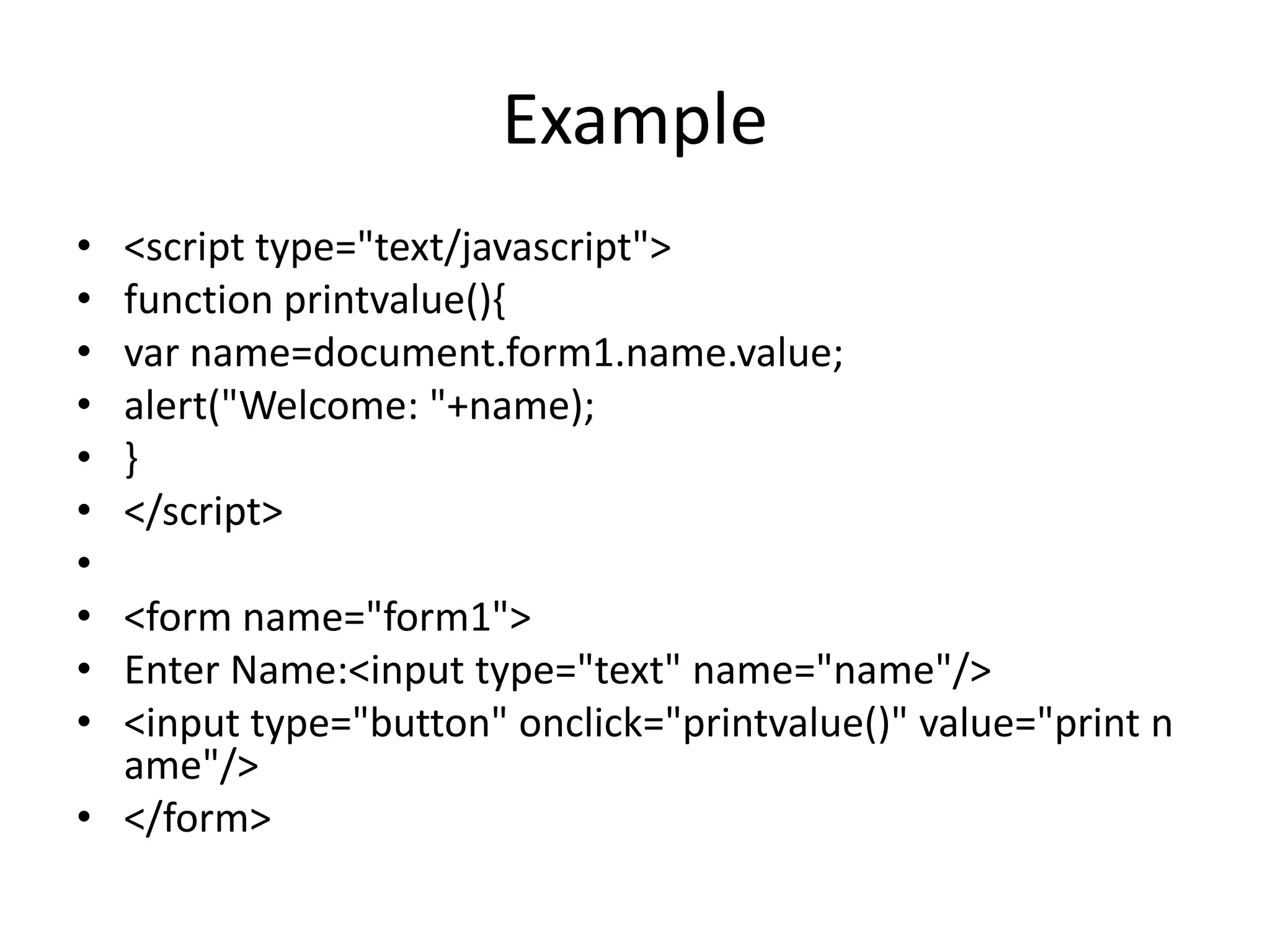 Example
• <script type="text/javascript">
• function printvalue(){
• var name=document.form1.name.value;
• alert("Welcome: "+name);
• }
• </script>
•
• <form name="form1">
• Enter Name:<input type="text" name="name"/>
• <input type="button" onclick="printvalue()" value="print n
ame"/>
• </form>
 