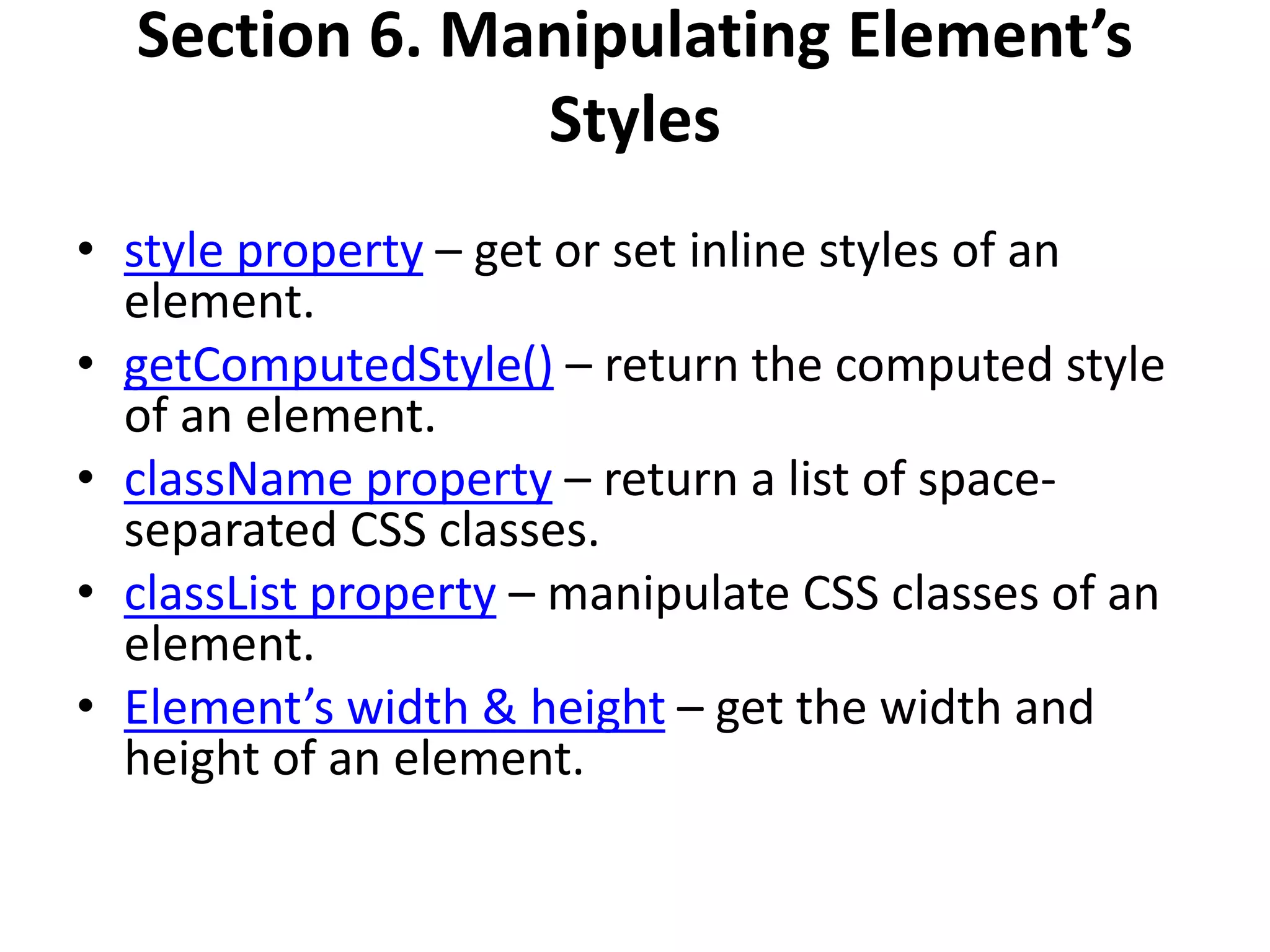 Section 6. Manipulating Element’s
Styles
• style property – get or set inline styles of an
element.
• getComputedStyle() – return the computed style
of an element.
• className property – return a list of space-
separated CSS classes.
• classList property – manipulate CSS classes of an
element.
• Element’s width & height – get the width and
height of an element.
 