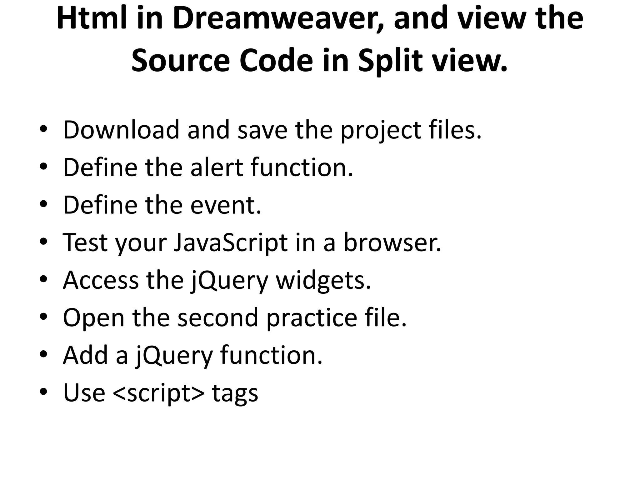 Html in Dreamweaver, and view the
Source Code in Split view.
• Download and save the project files.
• Define the alert function.
• Define the event.
• Test your JavaScript in a browser.
• Access the jQuery widgets.
• Open the second practice file.
• Add a jQuery function.
• Use <script> tags
 