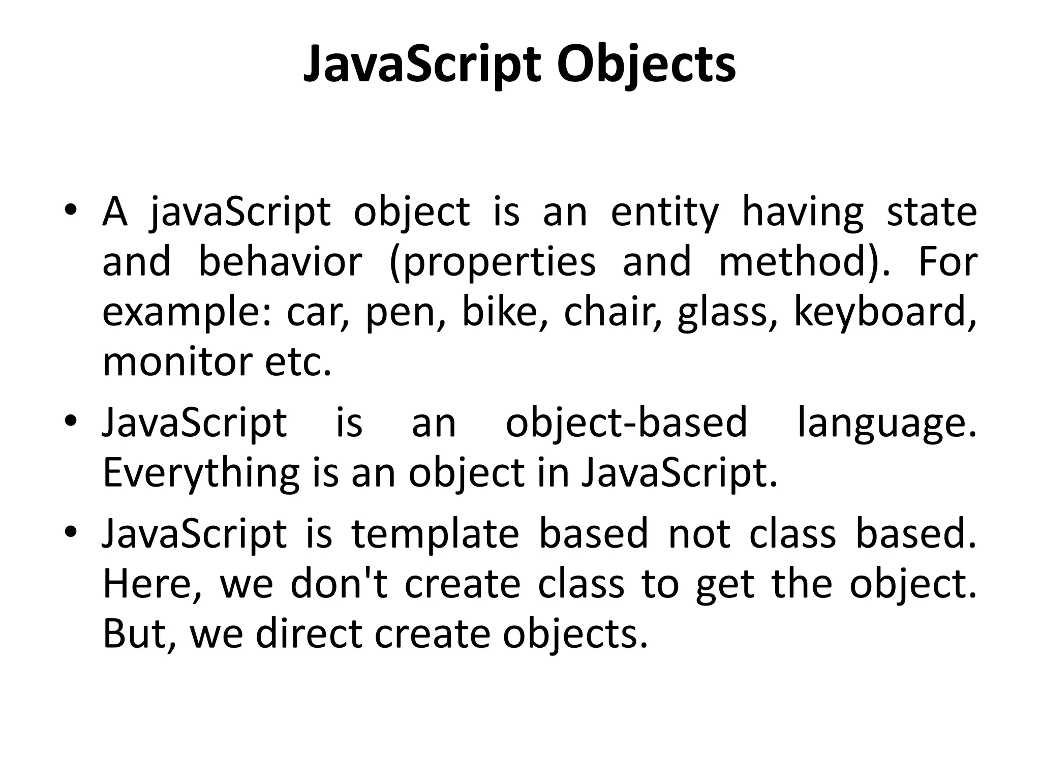 JavaScript Objects
• A javaScript object is an entity having state
and behavior (properties and method). For
example: car, pen, bike, chair, glass, keyboard,
monitor etc.
• JavaScript is an object-based language.
Everything is an object in JavaScript.
• JavaScript is template based not class based.
Here, we don't create class to get the object.
But, we direct create objects.
 