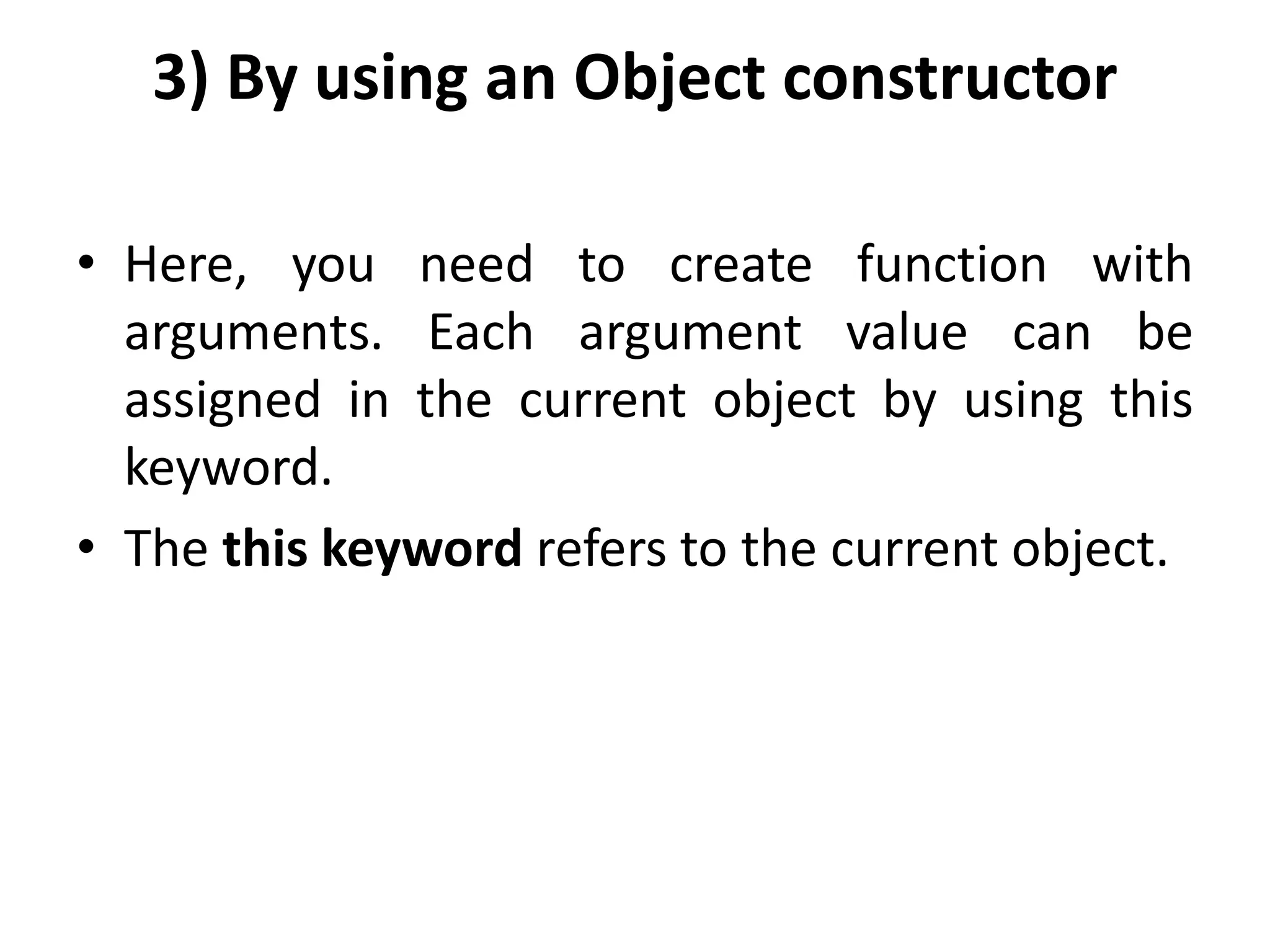3) By using an Object constructor
• Here, you need to create function with
arguments. Each argument value can be
assigned in the current object by using this
keyword.
• The this keyword refers to the current object.
 