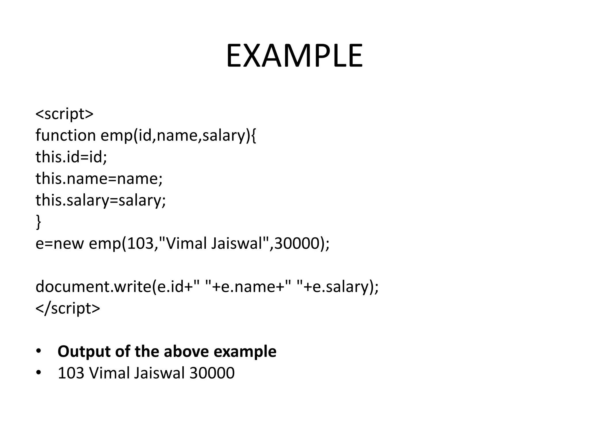 EXAMPLE
<script>
function emp(id,name,salary){
this.id=id;
this.name=name;
this.salary=salary;
}
e=new emp(103,"Vimal Jaiswal",30000);
document.write(e.id+" "+e.name+" "+e.salary);
</script>
• Output of the above example
• 103 Vimal Jaiswal 30000
 