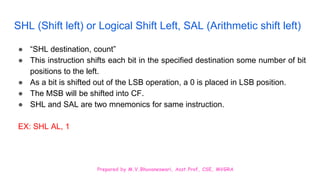 Prepared by M.V.Bhuvaneswari, Asst.Prof, CSE, MVGRA
SHL (Shift left) or Logical Shift Left, SAL (Arithmetic shift left)
● “SHL destination, count”
● This instruction shifts each bit in the specified destination some number of bit
positions to the left.
● As a bit is shifted out of the LSB operation, a 0 is placed in LSB position.
● The MSB will be shifted into CF.
● SHL and SAL are two mnemonics for same instruction.
EX: SHL AL, 1
 