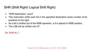 Prepared by M.V.Bhuvaneswari, Asst.Prof, CSE, MVGRA
SHR (Shift Right/ Logical Shift Right)
● “SHR destination, count”
● This instruction shifts each bit in the specified destination some number of bit
positions to the right.
● As a bit is shifted out of the MSB operation, a 0 is placed in MSB position.
● The LSB will be shifted into CF.
Ex: SHR AL,1
 
