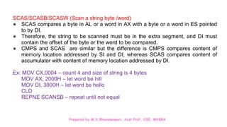 Prepared by M.V.Bhuvaneswari, Asst.Prof, CSE, MVGRA
SCAS/SCASB/SCASW (Scan a string byte /word)
● SCAS compares a byte in AL or a word in AX with a byte or a word in ES pointed
to by DI.
● Therefore, the string to be scanned must be in the extra segment, and DI must
contain the offset of the byte or the word to be compared.
● CMPS and SCAS are similar but the difference is CMPS compares content of
memory location addressed by SI and DI, whereas SCAS compares content of
accumulator with content of memory location addressed by DI.
Ex: MOV CX,0004 – count 4 and size of string is 4 bytes
MOV AX, 2000H – let word be hill
MOV DI, 3000H – let word be hello
CLD
REPNE SCANSB – repeat until not equal
 