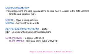 Prepared by M.V.Bhuvaneswari, Asst.Prof, CSE, MVGRA
MOVS/MOVSB/MOVSW
These instructions are used to copy a byte or word from a location in the data segment
[DS] to extra segment [ES].
MOVSB – Move a string as bytes
MOVSW – Move a string as words
REP/REPE/REPZ/REPNE/REPNZ prefix
REP – A prefix written before string instructions
Ex: REP MOVSB – to repeat until CX=0
REPZ CMP SB – Compare string bytes until ZF=0
 