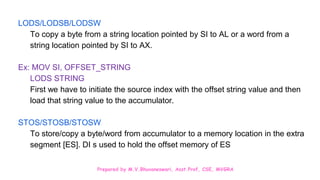 Prepared by M.V.Bhuvaneswari, Asst.Prof, CSE, MVGRA
LODS/LODSB/LODSW
To copy a byte from a string location pointed by SI to AL or a word from a
string location pointed by SI to AX.
Ex: MOV SI, OFFSET_STRING
LODS STRING
First we have to initiate the source index with the offset string value and then
load that string value to the accumulator.
STOS/STOSB/STOSW
To store/copy a byte/word from accumulator to a memory location in the extra
segment [ES]. DI s used to hold the offset memory of ES
 