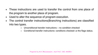 Prepared by M.V.Bhuvaneswari, Asst.Prof, CSE, MVGRA
● These instructions are used to transfer the control from one place of
the program to another place of program.
● Used to alter the sequence of program execution.
● The control transfer instructions(Branching instructions) are classified
into two types.
 Unconditional transfer instructions – no condition checked
 Conditional transfer instructions- conditions checked i.e the flags status.
 