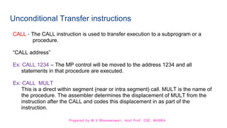 Prepared by M.V.Bhuvaneswari, Asst.Prof, CSE, MVGRA
Unconditional Transfer instructions
CALL - The CALL instruction is used to transfer execution to a subprogram or a
procedure.
“CALL address”
Ex: CALL 1234 – The MP control will be moved to the address 1234 and all
statements in that procedure are executed.
Ex: CALL MULT
This is a direct within segment (near or intra segment) call. MULT is the name of
the procedure. The assembler determines the displacement of MULT from the
instruction after the CALL and codes this displacement in as part of the
instruction.
 