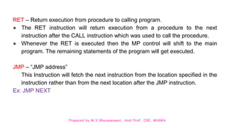 Prepared by M.V.Bhuvaneswari, Asst.Prof, CSE, MVGRA
RET – Return execution from procedure to calling program.
● The RET instruction will return execution from a procedure to the next
instruction after the CALL instruction which was used to call the procedure.
● Whenever the RET is executed then the MP control will shift to the main
program. The remaining statements of the program will get executed.
JMP – “JMP address”
This Instruction will fetch the next instruction from the location specified in the
instruction rather than from the next location after the JMP instruction.
Ex: JMP NEXT
 