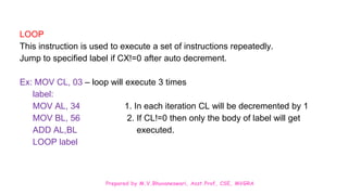 Prepared by M.V.Bhuvaneswari, Asst.Prof, CSE, MVGRA
LOOP
This instruction is used to execute a set of instructions repeatedly.
Jump to specified label if CX!=0 after auto decrement.
Ex: MOV CL, 03 – loop will execute 3 times
label:
MOV AL, 34 1. In each iteration CL will be decremented by 1
MOV BL, 56 2. If CL!=0 then only the body of label will get
ADD AL,BL executed.
LOOP label
 