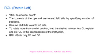 Prepared by M.V.Bhuvaneswari, Asst.Prof, CSE, MVGRA
ROL (Rotate Left)
● “ROL destination, count”
● The contents of the operand are rotated left side by specifying number of
positions.
● Here we shift bits towards left side.
● To rotate more than one bit position, load the desired number into CL register
and put ‘CL’ in the count position of the instruction.
● ROL affects only CF and OF.
 