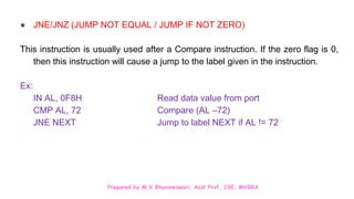 Prepared by M.V.Bhuvaneswari, Asst.Prof, CSE, MVGRA
● JNE/JNZ (JUMP NOT EQUAL / JUMP IF NOT ZERO)
This instruction is usually used after a Compare instruction. If the zero flag is 0,
then this instruction will cause a jump to the label given in the instruction.
Ex:
IN AL, 0F8H Read data value from port
CMP AL, 72 Compare (AL –72)
JNE NEXT Jump to label NEXT if AL != 72
 