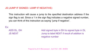 Prepared by M.V.Bhuvaneswari, Asst.Prof, CSE, MVGRA
JS (JUMP IF SIGNED / JUMP IF NEGATIVE)
This instruction will cause a jump to the specified destination address if the
sign flag is set. Since a 1 in the sign flag indicates a negative signed number,
you can think of this instruction as saying “jump if negative”.
Ex:
ADD DL, DH Add signed byte in DH to signed byte in DL
JS NEXT Jump to label NEXT if result of addition is
negative number
 