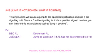 Prepared by M.V.Bhuvaneswari, Asst.Prof, CSE, MVGRA
JNS (JUMP IF NOT SIGNED / JUMP IF POSITIVE)
This instruction will cause a jump to the specified destination address if the
sign flag is 0. Since a 0 in the sign flag indicate a positive signed number, you
can think to this instruction as saying “jump if positive”.
Ex:
DEC AL Decrement AL
JNS NEXT Jump to label NEXT if AL has not decremented to FFH
 
