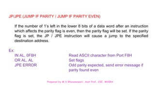 Prepared by M.V.Bhuvaneswari, Asst.Prof, CSE, MVGRA
JP/JPE (JUMP IF PARITY / JUMP IF PARITY EVEN)
If the number of 1’s left in the lower 8 bits of a data word after an instruction
which affects the parity flag is even, then the parity flag will be set. If the parity
flag is set, the JP / JPE instruction will cause a jump to the specified
destination address.
Ex:
IN AL, 0F8H Read ASCII character from Port F8H
OR AL, AL Set flags
JPE ERROR Odd parity expected, send error message if
parity found even
 