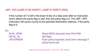 Prepared by M.V.Bhuvaneswari, Asst.Prof, CSE, MVGRA
JNP / JPO (JUMP IF NO PARITY / JUMP IF PARITY ODD)
If the number of 1’s left in the lower 8 bits of a data word after an instruction
which affects the parity flag is odd, then the parity flag is 0. The JNP / JPO
instruction will cause a jump to the specified destination address, if the parity
flag is 0.
Ex:
IN AL, 0F8H Read ASCII character from Port F8H
OR AL, AL Set flags
JPO ERROR Even parity expected, send error message if
parity found odd
 