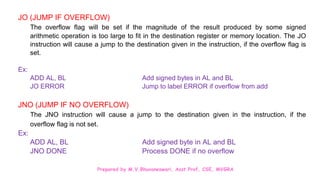 Prepared by M.V.Bhuvaneswari, Asst.Prof, CSE, MVGRA
JO (JUMP IF OVERFLOW)
The overflow flag will be set if the magnitude of the result produced by some signed
arithmetic operation is too large to fit in the destination register or memory location. The JO
instruction will cause a jump to the destination given in the instruction, if the overflow flag is
set.
Ex:
ADD AL, BL Add signed bytes in AL and BL
JO ERROR Jump to label ERROR if overflow from add
JNO (JUMP IF NO OVERFLOW)
The JNO instruction will cause a jump to the destination given in the instruction, if the
overflow flag is not set.
Ex:
ADD AL, BL Add signed byte in AL and BL
JNO DONE Process DONE if no overflow
 