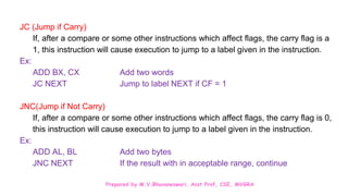 Prepared by M.V.Bhuvaneswari, Asst.Prof, CSE, MVGRA
JC (Jump if Carry)
If, after a compare or some other instructions which affect flags, the carry flag is a
1, this instruction will cause execution to jump to a label given in the instruction.
Ex:
ADD BX, CX Add two words
JC NEXT Jump to label NEXT if CF = 1
JNC(Jump if Not Carry)
If, after a compare or some other instructions which affect flags, the carry flag is 0,
this instruction will cause execution to jump to a label given in the instruction.
Ex:
ADD AL, BL Add two bytes
JNC NEXT If the result with in acceptable range, continue
 