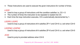 Prepared by M.V.Bhuvaneswari, Asst.Prof, CSE, MVGRA
● These Instructions are used to execute the given instructions for number of times.
LOOP:
● Used to loop a group of instructions until the condition satisfies i.e. CX = 0
● The number of times the instruction to be repeated is loaded into CX.
● Each time the loop instruction executes, CX is automatically decremented by 1.
LOOPE/ LOOPZ
Used to loop a group of instructions till it satisfies ZF=1 and CX=0 i.e. exit when CX=0
LOOPNE/ LOOPNZ
Used to loop a group of instructions till it satisfies ZF=0 and CX=0 i.e. exit when CX=0
JCXZ
Used to jump to provided address when CX=0
 