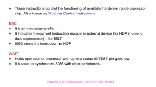Prepared by M.V.Bhuvaneswari, Asst.Prof, CSE, MVGRA
● These instructions control the functioning of available hardware inside processor
chip. Also known as Machine Control Instructions.
ESC
● It is an instruction prefix.
● It indicates the current instruction escape to external device like NDP (numeric
data coprocessor) – for 8087
● 8086 treats the instruction as NOP
WAIT
● Holds operation of processor with current status till TEST pin goes low
● It is used to synchronize 8086 with other peripherals.
 