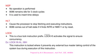 Prepared by M.V.Bhuvaneswari, Asst.Prof, CSE, MVGRA
NOP
● No operation is performed
● 8086 remains idle for 3 clock cycles
● It is used to insert time delays
HLT
● Cause the processor to stop fetching and executing instructions.
● 8086 comes out of halt state if it finds INTR or NMI=1 or by reset.
LOCK
● This is a bus lock instruction prefix. LOCK=0 activates the signal to ensure
concurrency.
Ex: LOCK IN AL, 08H
This instruction is locked where it prevents any external bus master taking control of the
system bus during execution of this instruction.
 