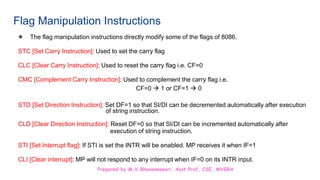 Prepared by M.V.Bhuvaneswari, Asst.Prof, CSE, MVGRA
Flag Manipulation Instructions
● The flag manipulation instructions directly modify some of the flags of 8086.
STC [Set Carry Instruction]: Used to set the carry flag
CLC [Clear Carry Instruction]: Used to reset the carry flag i.e. CF=0
CMC [Complement Carry Instruction]: Used to complement the carry flag i.e.
CF=0  1 or CF=1  0
STD [Set Direction Instruction]: Set DF=1 so that SI/DI can be decremented automatically after execution
of string instruction.
CLD [Clear Direction Instruction]: Reset DF=0 so that SI/DI can be incremented automatically after
execution of string instruction.
STI [Set Interrupt flag]: If STI is set the INTR will be enabled. MP receives it when IF=1
CLI [Clear interrupt]: MP will not respond to any interrupt when IF=0 on its INTR input.
 