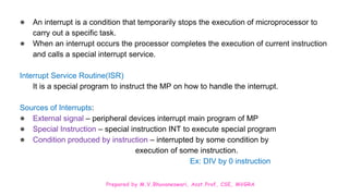 Prepared by M.V.Bhuvaneswari, Asst.Prof, CSE, MVGRA
● An interrupt is a condition that temporarily stops the execution of microprocessor to
carry out a specific task.
● When an interrupt occurs the processor completes the execution of current instruction
and calls a special interrupt service.
Interrupt Service Routine(ISR)
It is a special program to instruct the MP on how to handle the interrupt.
Sources of Interrupts:
● External signal – peripheral devices interrupt main program of MP
● Special Instruction – special instruction INT to execute special program
● Condition produced by instruction – interrupted by some condition by
execution of some instruction.
Ex: DIV by 0 instruction
 