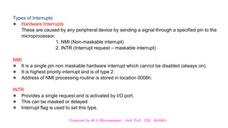 Prepared by M.V.Bhuvaneswari, Asst.Prof, CSE, MVGRA
Types of Interrupts
● Hardware Interrupts
These are caused by any peripheral device by sending a signal through a specified pin to the
microprocessor.
1. NMI (Non-maskable interrupt)
2. INTR (Interrupt request – maskable interrupt)
NMI
● It is a single pin non maskable hardware interrupt which cannot be disabled (always on).
● It is highest priority interrupt and is of type 2.
● Address of NMI processing routine is stored in location 0008h.
INTR
● Provides a single request and is activated by I/O port.
● This can be masked or delayed
● Interrupt flag is used to set this type.
 