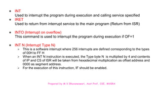 Prepared by M.V.Bhuvaneswari, Asst.Prof, CSE, MVGRA
● INT
Used to interrupt the program during execution and calling service specified
● IRET
Used to return from interrupt service to the main program (Return from ISR)
● INTO (Interrupt on overflow)
This command is used to interrupt the program during execution if OF=1
● INT N (Interrupt Type N)
 This is a software interrupt where 256 interrupts are defined corresponding to the types
of 00H to FF H
 When an INT N instruction is executed, the Type byte N is multiplied by 4 and contents
of IP and CS of ISR will be taken from hexadecimal multiplication as offset address and
0000 as segment address.
 For the execution of this instruction, IF should be enabled.
 