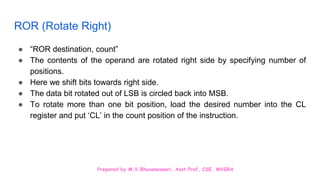 Prepared by M.V.Bhuvaneswari, Asst.Prof, CSE, MVGRA
ROR (Rotate Right)
● “ROR destination, count”
● The contents of the operand are rotated right side by specifying number of
positions.
● Here we shift bits towards right side.
● The data bit rotated out of LSB is circled back into MSB.
● To rotate more than one bit position, load the desired number into the CL
register and put ‘CL’ in the count position of the instruction.
 