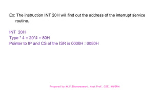 Prepared by M.V.Bhuvaneswari, Asst.Prof, CSE, MVGRA
Ex: The instruction INT 20H will find out the address of the interrupt service
routine.
INT 20H
Type * 4 = 20*4 = 80H
Pointer to IP and CS of the ISR is 0000H : 0080H
 