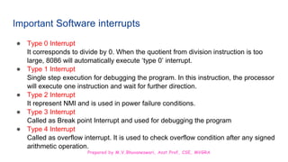 Prepared by M.V.Bhuvaneswari, Asst.Prof, CSE, MVGRA
Important Software interrupts
● Type 0 Interrupt
It corresponds to divide by 0. When the quotient from division instruction is too
large, 8086 will automatically execute ‘type 0’ interrupt.
● Type 1 Interrupt
Single step execution for debugging the program. In this instruction, the processor
will execute one instruction and wait for further direction.
● Type 2 Interrupt
It represent NMI and is used in power failure conditions.
● Type 3 Interrupt
Called as Break point Interrupt and used for debugging the program
● Type 4 Interrupt
Called as overflow interrupt. It is used to check overflow condition after any signed
arithmetic operation.
 