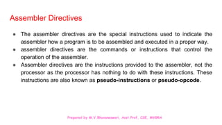 Prepared by M.V.Bhuvaneswari, Asst.Prof, CSE, MVGRA
Assembler Directives
● The assembler directives are the special instructions used to indicate the
assembler how a program is to be assembled and executed in a proper way.
● assembler directives are the commands or instructions that control the
operation of the assembler.
● Assembler directives are the instructions provided to the assembler, not the
processor as the processor has nothing to do with these instructions. These
instructions are also known as pseudo-instructions or pseudo-opcode.
 