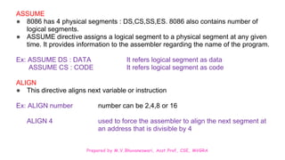 Prepared by M.V.Bhuvaneswari, Asst.Prof, CSE, MVGRA
ASSUME
● 8086 has 4 physical segments : DS,CS,SS,ES. 8086 also contains number of
logical segments.
● ASSUME directive assigns a logical segment to a physical segment at any given
time. It provides information to the assembler regarding the name of the program.
Ex: ASSUME DS : DATA It refers logical segment as data
ASSUME CS : CODE It refers logical segment as code
ALIGN
● This directive aligns next variable or instruction
Ex: ALIGN number number can be 2,4,8 or 16
ALIGN 4 used to force the assembler to align the next segment at
an address that is divisible by 4
 