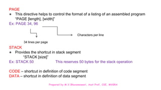 Prepared by M.V.Bhuvaneswari, Asst.Prof, CSE, MVGRA
PAGE
● This directive helps to control the format of a listing of an assembled program
“PAGE [length], [width]”
Ex: PAGE 34, 96
STACK
● Provides the shortcut in stack segment
“STACK [size]”
Ex: STACK 50 This reserves 50 bytes for the stack operation
CODE – shortcut in definition of code segment
DATA – shortcut in definition of data segment
34 lines per page
Characters per line
 